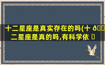 十二星座是真实存在的吗(十 🌹 二星座是真的吗,有科学依 ☘ 据吗)